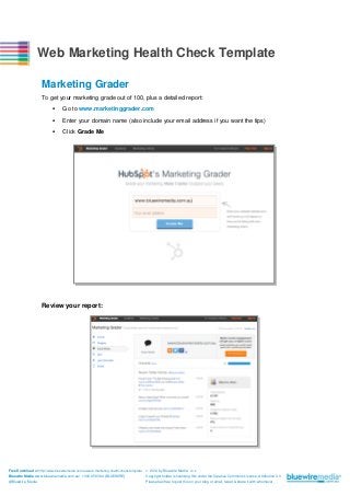 Web Marketing Health Check Template
Marketing Grader
To get your marketing grade out of 100, plus a detailed report:


Go to www.marketinggrader.com



Enter your domain name (also include your email address if you want the tips)



Click Grade Me

Review your report:

Free Download at http://www.bluewiremedia.com.au/web-marketing-health-check-template
Bluewire Media www.bluewiremedia.com.au/ 1300 258 394 (BLUEWIRE)
@Bluewire_Media

 2014 by Bluewire Media v3.2
Copyright holder is licensing this under the Creative Commons License, Attribution 3.0
Please feel free to post this on your blog or email, tweet & share it with whomever.

 