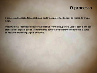 O processo
O processo de criação foi concebido a partir dos preceitos básicos da marca do grupo
IERGS.
Trabalhamos a identidade das cores do IERGS (vermelho, preto e verde) com o link aos
profissionais digitais que se transformarão aqueles que fizerem e concluírem o curso
de MBA em Marketing Digital do IERGS.
 