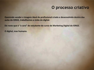 O processo criativo
Querendo vender a imagem ideal do profissional criado e desenvolvido dentro das
aulas do IERGS, trabalhamos a visão do digital.
Do rosto que é “a cara” do estudante do curso de Marketing Digital do IERGS.
O digital, mas humano.
 