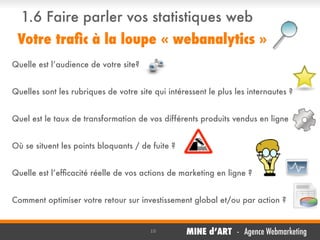 1.6 Faire parler vos statistiques web
Votre traﬁc à la loupe « webanalytics »
Quelle est l’audience de votre site?
Quelles sont les rubriques de votre site qui intéressent le plus les internautes ?
Quel est le taux de transformation de vos différents produits vendus en ligne
Où se situent les points bloquants / de fuite ?
Quelle est l’efﬁcacité réelle de vos actions de marketing en ligne ?
Comment optimiser votre retour sur investissement global et/ou par action ?

10

MINE d’ART - Agence Webmarketing

 