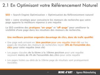2.1 En Optimisant votre Référencement Naturel
SEO = Search Engine Optimization = Optimisation du Référencement naturel
SEO = votre stratégie pour convaincre les moteurs de recherche que votre
page apporte la meilleure réponse à une requête
Le SEO combine des pratiques “on-page” et “off-page” pour améliorer la
visibilité d’une page dans les résultats des moteurs de recherche.
Une meilleure position engendre davantage de clics, donc de traﬁc qualiﬁé:
‣ Une page web arrivant en 1ère position pour une requête (mot clé) sur les
pages de résultats des moteurs de recherches reçoit 18% de l’ensemble des
clics pour cette requête (mot clé)
‣ Les pages classées de la 6ème à la 10ème position pour une requête
reçoivent moins de 4% de l’ensemble des clics pour cette requête
‣ Les pages listées au-delà de la 10ème page de résultats sont pratiquement
invisibles

12

MINE d’ART - Agence Webmarketing

 