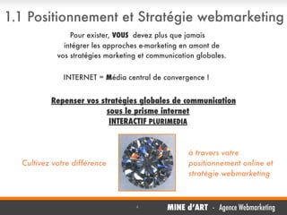 1.1 Positionnement et Stratégie webmarketing
Pour exister, VOUS devez plus que jamais
intégrer les approches e-marketing en amont de
vos stratégies marketing et communication globales.
INTERNET = Média central de convergence !

Repenser vos stratégies globales de communication
sous le prisme internet
INTERACTIF PLURIMEDIA

à travers votre
positionnement online et
stratégie webmarketing

Cultivez votre différence


4

MINE d’ART - Agence Webmarketing

 