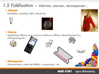 1.5 Fidélisation –

informer, amuser, récompenser…

 Informer
Newsletter, emailing, SMS, e-book etc.

 Amuser
Applications iPhone, jeux concours on-line ou off-line, advertainement (ou
advergaming) etc.

	

 Récompenser
Ventes privées, cartes de ﬁdélité, « couponing » etc.
8

MINE d’ART - Agence Webmarketing

 