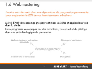 1.6 Webmastering
Inscrire vos sites web dans une dynamique de progression permanente
pour augmenter le ROI de vos investissements e-business
MINE d’ART vous accompagne pour optimiser vos sites et applications web
dans la durée
Faire progresser vos équipes par des formations, du conseil et du pilotage
dans une véritable logique de partenariat

,

9

MINE d’ART - Agence Webmarketing

 