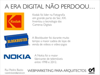 Rui Pedro Basto	

ruipedrobasto@gmail.com
WEBMARKETING PARA ARQUITECTOS
A ERA DIGITAL NÃO PERDOOU…
Kodak foi lider na Fotograﬁa	

em grande parte do Sec. XX. 	

Inventou a tecnologia das 	

Cameras Digitais 	

A Blockbuster foi durante muito 	

tempo a maior cadeia de lojas de 	

venda de videos e video-jogos
A Nokia foi o maior 	

fabricante de telemóveis 	

entre 1998 e 2012. 	

 