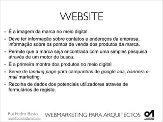 Rui Pedro Basto	

ruipedrobasto@gmail.com
WEBMARKETING PARA ARQUITECTOS
WEBSITE
É a imagem da marca no meio digital.
Deve ter informação sobre contatos e endereços da empresa,
informação sobre os pontos de venda dos produtos da marca.	

Permite que a marca seja encontrada com uma simples pesquisa
através de um motor de busca.
É a primeira montra dos produtos no meio digital	

Serve de landing page para campanhas de google ads, banners e-
mail marketing.	

Recolha de dados dos potenciais utilizadores através de
formulários de registo.	

!
!
 