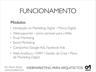 Rui Pedro Basto	

ruipedrobasto@gmail.com
WEBMARKETING PARA ARQUITECTOS
FUNCIONAMENTO
Módulos
• Introdução ao Marketing Digital / Marca Digital
• Email Marketing
• Social Marketing
• Campanhas Google Ads, Facebook Ads
• Web Anallitycs / ORM / Gestão de Crise / Plano
de Marketing Digital	

• Webcopywrite - como escrever para a Web
 