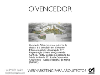 Rui Pedro Basto	

ruipedrobasto@gmail.com
WEBMARKETING PARA ARQUITECTOS
Humberto Silva, jovem arquitecto de
Lisboa, é o vencedor do Concurso
Internacional de Ideias Norte 41º,
Regeneração Urbana do Quarteirão
Aurifícia, Porto, lançado no passado dia
26 de Junho de 2013 pela Ordem dos
Arquitectos – Secção Regional do Norte
(OASRN).
OVENCEDOR
 