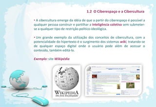 1.2 O Ciberespaço e a Cibercultura

• A cibercultura emerge da idéia de que a partir do ciberespaço é possível a
qualquer pessoa construir e partilhar a inteligência coletiva sem submeter-
se a qualquer tipo de restrição político-ideológica.

• Um grande exemplo da utilização dos conceitos de cibercultura, com a
potencialidade do hipertexto é o surgimento dos sistemas wiki, tratando-se
de qualquer espaço digital onde o usuário pode além de acessar o
conteúdo, também editá-lo.

Exemplo: site Wikipédia
 