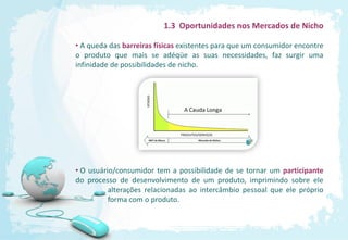1.3 Oportunidades nos Mercados de Nicho

• A queda das barreiras físicas existentes para que um consumidor encontre
o produto que mais se adéqüe as suas necessidades, faz surgir uma
infinidade de possibilidades de nicho.




• O usuário/consumidor tem a possibilidade de se tornar um participante
do processo de desenvolvimento de um produto, imprimindo sobre ele
          alterações relacionadas ao intercâmbio pessoal que ele próprio
          forma com o produto.
 