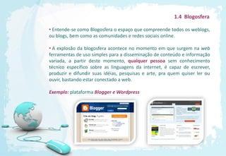 1.4 Blogosfera

• Entende-se como Blogosfera o espaço que compreende todos os weblogs,
ou blogs, bem como as comunidades e redes sociais online.

• A explosão da blogosfera acontece no momento em que surgem na web
ferramentas de uso simples para a disseminação de conteúdo e informação
variada, a partir deste momento, qualquer pessoa sem conhecimento
técnico específico sobre as linguagens da internet, é capaz de escrever,
produzir e difundir suas idéias, pesquisas e arte, pra quem quiser ler ou
ouvir, bastando estar conectado a web.

Exemplo: plataforma Blogger e Wordpress
 