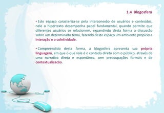 1.4 Blogosfera

• Este espaço caracteriza-se pela interconexão de usuários e conteúdos,
nele o hipertexto desempenha papel fundamental, quando permite que
diferentes usuários se relacionem, expandindo desta forma a discussão
sobre um determinado tema, fazendo deste espaço um ambiente propício a
interação e a coletividade.

• Compreendido desta forma, a blogosfera apresenta sua própria
linguagem, em que o que vale é o contado direto com o público, através de
uma narrativa direta e espontânea, sem preocupações formais e de
contextualizacão.
 
