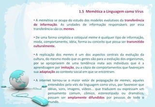 1.5 Memética a Linguagem como Vírus

• A memética se ocupa do estudo dos modelos evolutivos da transferência
de informação. As unidades de informação responsáveis por essa
transferência são os memes.

• De uma forma simplista e coloquial meme é qualquer tipo de informação,
moda, comportamento, idéia, forma ou conceito que possa ser transmitido
culturalmente.

• A replicação dos memes é um dos aspectos centrais da evolução da
cultura, do mesmo modo que os genes são para a evolução dos organismos,
por se apropriarem de uma tendência inata aos indivíduos que é a
aprendizagem por imitação, ou a cópia de comportamentos que favoreçam
sua adaptação ao contexto social em que se encontram.

• A internet tornou-se o maior vetor de propagação de memes, aqueles
          entendidos pelo viés da linguagem como vírus, por favorecer que
          idéias, sons, imagens, vídeos... que traduzem ou expressam um
          pensamento comum, cômico, estereotipado ou dramático,
          possam ser amplamente difundidos por pessoas de todo o
          mundo.
 