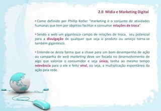 2.0 Mídia e Marketing Digital

• Como definido por Phillip Kotler “marketing é o conjunto de atividades
humanas que tem por objetivo facilitar e consumar relações de troca”.

• Sendo a web um gigantesco campo de relações de troca, seu potencial
para a divulgação de qualquer que seja o produto ou serviço torna-se
também gigantesco.

• Entende-se desta forma que a chave para um bom desempenho de ação
ou campanha de web marketing deve ser focada no desenvolvimento de
algo que valorize o consumidor e seja único, tenha ao mesmo tempo
relevância para o ele e feito viral, ou seja, a multiplicação espontânea da
ação pela rede.
 