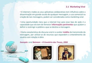 2.1 Marketing Viral

• A internet e todos os seus aplicativos colaborativos tem influência sobre a
disseminação em grande escala de qualquer mensagem, o uso comercial na
criação de tais mensagens, podem ser considerados como marketing viral.

• Uma oportunidade clara que a internet traz para esse tipo de ação é a
capacidade que ela tem de fornecer informações pertinentes que ajudam a
definir e restringir o público a que se destina a mensagem.

• Outra característica do discurso viral é o caráter inédito da transmissão da
mensagem, por utilizar-se de recursos que expandem o entendimento do
usuário com relação à idéia.

Exemplo: viral Batmam – O Cavaleiro das Trevas, 2008
 