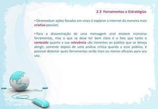 2.3 Ferramentas e Estratégias

• Desenvolver ações focadas em virais é explorar a internet da maneira mais
criativa possível.

• Para a disseminação de uma mensagem viral existem inúmeras
ferramentas, mas o que se deve ter bem claro é o fato que tanto o
conteúdo quanto a sua relevância são inerentes ao público que se deseja
atingir, somente depois de uma análise critica quanto a esse público, é
possível detectar quais ferramentas serão mais ou menos eficazes para seu
uso.
 