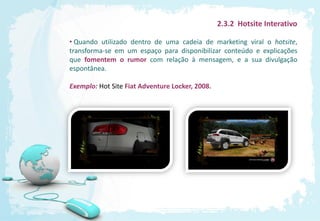 2.3.2 Hotsite Interativo

• Quando utilizado dentro de uma cadeia de marketing viral o hotsite,
transforma-se em um espaço para disponibilizar conteúdo e explicações
que fomentem o rumor com relação à mensagem, e a sua divulgação
espontânea.

Exemplo: Hot Site Fiat Adventure Locker, 2008.
 