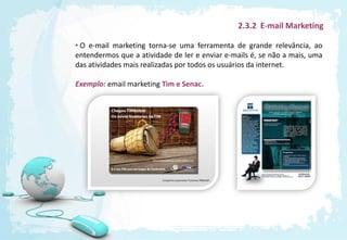 2.3.2 E-mail Marketing

• O e-mail marketing torna-se uma ferramenta de grande relevância, ao
entendermos que a atividade de ler e enviar e-mails é, se não a mais, uma
das atividades mais realizadas por todos os usuários da internet.

Exemplo: email marketing Tim e Senac.
 