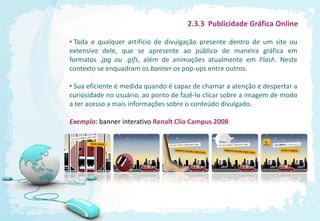 2.3.3 Publicidade Gráfica Online

• Toda e qualquer artifício de divulgação presente dentro de um site ou
extensivo dele, que se apresente ao público de maneira gráfica em
formatos .jpg ou .gifs, além de animações atualmente em Flash. Neste
contexto se enquadram os banner os pop-ups entre outros.

• Sua eficiente é medida quando é capaz de chamar a atenção e despertar a
curiosidade no usuário, ao ponto de fazê-lo clicar sobre a imagem de modo
a ter acesso a mais informações sobre o conteúdo divulgado.

Exemplo: banner interativo Renalt Clio Campus 2008
 