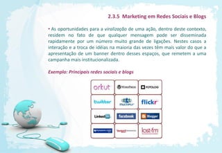 2.3.5 Marketing em Redes Sociais e Blogs

• As oportunidades para a viralização de uma ação, dentro deste contexto,
residem no fato de que qualquer mensagem pode ser disseminada
rapidamente por um número muito grande de ligações. Nestes casos a
interação e a troca de idéias na maioria das vezes têm mais valor do que a
apresentação de um banner dentro desses espaços, que remetem a uma
campanha mais institucionalizada.

Exemplo: Principais redes sociais e blogs
 