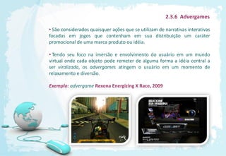 2.3.6 Advergames

• São considerados quaisquer ações que se utilizam de narrativas interativas
focadas em jogos que contenham em sua distribuição um caráter
promocional de uma marca produto ou idéia.

• Tendo seu foco na imersão e envolvimento do usuário em um mundo
virtual onde cada objeto pode remeter de alguma forma a idéia central a
ser viralizada, os advergames atingem o usuário em um momento de
relaxamento e diversão.

Exemplo: advergame Rexona Energizing X Race, 2009
 