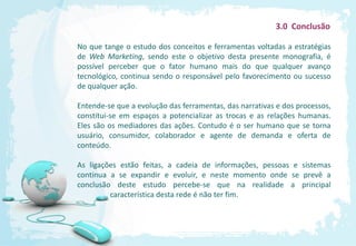 3.0 Conclusão

No que tange o estudo dos conceitos e ferramentas voltadas a estratégias
de Web Marketing, sendo este o objetivo desta presente monografia, é
possível perceber que o fator humano mais do que qualquer avanço
tecnológico, continua sendo o responsável pelo favorecimento ou sucesso
de qualquer ação.

Entende-se que a evolução das ferramentas, das narrativas e dos processos,
constitui-se em espaços a potencializar as trocas e as relações humanas.
Eles são os mediadores das ações. Contudo é o ser humano que se torna
usuário, consumidor, colaborador e agente de demanda e oferta de
conteúdo.

As ligações estão feitas, a cadeia de informações, pessoas e sistemas
continua a se expandir e evoluir, e neste momento onde se prevê a
conclusão deste estudo percebe-se que na realidade a principal
         característica desta rede é não ter fim.
 
