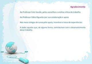 Agradecimento

Ao Professor Caio Vassão, pelos conselhos e análise crítica do trabalho.

Ao Professor Fábio Riguetto por sua colaboração e apoio.

Aos meus colegas de curso pelo apoio, incentivo e troca de experiências.

A todos aqueles que, de alguma forma, contribuíram com o desenvolvimento
desse trabalho.
 