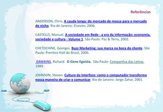 Referências

ANDERSON, Chris. A cauda longa: do mercado de massa para o mercado
de nicho. Rio de Janeiro: Elsevier, 2006.

CASTELLS, Manuel. A sociedade em Rede - a era da informação: economia,
sociedade e cultura - Volume 1. São Paulo: Paz & Terra, 2002.

CHETOCHINE, Georges. Buzz Marketing: sua marca na boca do cliente. São
Paulo: Prentice Hall do Brasil, 2006.

DAWKINS, Richard. O Gene Egoísta. São Paulo: Companhia das Letras,
1989.

JOHNSON, Steven. Cultura da Interface: como o computador transforma
nossa maneira de criar e comunicar. Rio de Janeiro: Jorge Zahar, 2001.
 