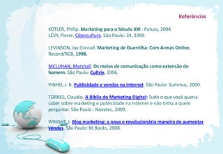 Referências

KOTLER, Philip. Marketing para o Século XXI : Futura, 2004.
LÉVY, Pierre. Cibercultura. São Paulo: 34, 1999.

LEVINSON, Jay Conrad. Marketing de Guerrilha: Com Armas Online.
Record/RCB, 1998.

MCLUHAN, Marshall. Os meios de comunicação como extensão do
homem. São Paulo: Cultrix, 1996.

PINHO, J. B. Publicidade e vendas na internet. São Paulo: Summus, 2000.

TORRES, Claudio. A Bíblia do Marketing Digital: Tudo o que você queria
saber sobre marketing e publicidade na Internet e não tinha a quem
perguntar. São Paulo : Novatec, 2009.

WRIGHT, J. Blog marketing: a nova e revolucionária maneira de aumentar
vendas. São Paulo: M.Books, 2008.
 