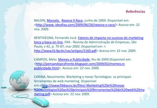 Referências

BALDIN, Marcelo. Rexona X Race, junho de 2009. Disponível em:
<http://www.-ideafixa.com/2009/06/26/rexona-x-race/> Acesso em: 22
nov. 2009.

BENTIVEGNA, Fernando Jucá. Fatores de impacto no sucesso do marketing
boca a boca on-line, ERA - Revista de Administração de Empresas, São
Paulo, v 42, p. 79-87, mar 2002. Disponível em: <
http://www16.fgv.br/rae/artigos/1160.pdf> Acesso em: 22 nov. 2009.

CAMPOS, Melo. Memes e Publicidade, fev de 2009.Disponível em:
<http://pensandoprafrente.blogspot.com/2009/02/memes-e-
publicidade.html>. Acesso em: 22 nov. 2009.

CARINA, Nascimento. Marketing e novas Tecnologias: as principais
ferramentas de web marketing. Disponível
em:<http://www.fibbauru.br/files/-Marketing%20e%20novas
%20tecnologias%20as%20principais%20ferramentas%20do%20web%20ma
rketing.pdf> Acesso em: 22 nov. 2009.
 