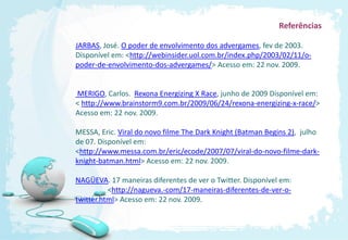 Referências

JARBAS, José. O poder de envolvimento dos advergames, fev de 2003.
Disponível em: <http://webinsider.uol.com.br/index.php/2003/02/11/o-
poder-de-envolvimento-dos-advergames/> Acesso em: 22 nov. 2009.


MERIGO, Carlos. Rexona Energizing X Race, junho de 2009 Disponível em:
< http://www.brainstorm9.com.br/2009/06/24/rexona-energizing-x-race/>
Acesso em: 22 nov. 2009.

MESSA, Eric. Viral do novo filme The Dark Knight (Batman Begins 2), julho
de 07. Disponível em:
<http://www.messa.com.br/eric/ecode/2007/07/viral-do-novo-filme-dark-
knight-batman.html> Acesso em: 22 nov. 2009.

NAGÜEVA. 17 maneiras diferentes de ver o Twitter. Disponível em:
          <http://nagueva.-com/17-maneiras-diferentes-de-ver-o-
twitter.html> Acesso em: 22 nov. 2009.
 