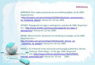 Referências

NORONHA, Rina. Ações promocionais no marketing digital, set de 2009.
Disponível em:
<http://imasters.uol.com.br/artigo/14236/midia/acoes_promocionais_-
no_marketing_digital/> Acesso em: 22 nov. 2009.

OITOBIT. Propaganda em jogos e advergames, outubro de 2006. Disponível
em: <http://www.oitobits.net/arquivo/propaganda-em-jogos-e-
advergames/> Acesso em: 22 nov. 2009.

OKABE, Marcio Hiroshi. Do banner ao marketing no Google, set de 2009.
Disponível em: <
http://imasters.uol.com.br/artigo/14253/seo/do_banner_ao-
_marketing_no_google/> Acesso em: 22 nov. 2009.

PINHO, J. B. A Internet como veículo de comunicação publicitária, Revista
          Famecos. Porto Alegre . nº 10, ago. 1999. Disponível
          em:<http://www.unifra.br-/professores/13647/PINHO_
Internet_publicidade.pdf> Acesso em: 22 nov. 2009.
 