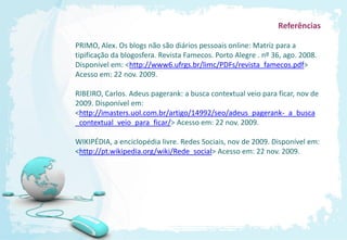 Referências

PRIMO, Alex. Os blogs não são diários pessoais online: Matriz para a
tipificação da blogosfera. Revista Famecos. Porto Alegre . nº 36, ago. 2008.
Disponível em: <http://www6.ufrgs.br/limc/PDFs/revista_famecos.pdf>
Acesso em: 22 nov. 2009.

RIBEIRO, Carlos. Adeus pagerank: a busca contextual veio para ficar, nov de
2009. Disponível em:
<http://imasters.uol.com.br/artigo/14992/seo/adeus_pagerank-_a_busca
_contextual_veio_para_ficar/> Acesso em: 22 nov. 2009.

WIKIPÉDIA, a enciclopédia livre. Redes Sociais, nov de 2009. Disponível em:
<http://pt.wikipedia.org/wiki/Rede_social> Acesso em: 22 nov. 2009.
 