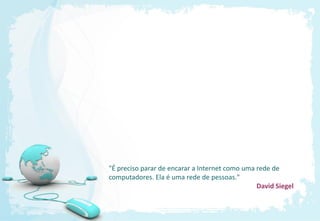 "É preciso parar de encarar a Internet como uma rede de
computadores. Ela é uma rede de pessoas."
                                                David Siegel
 