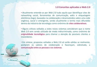 1.0 Conceitos aplicados a Web 2.0

• Atualmente entende-se por Web 2.0 tudo aquilo que identifique sites de
networking social, ferramentas de comunicação, wikis e etiquetagem
eletrônica (tags), baseados na colaboração e desenvolvidos sobre uma rede
orgânica, social e emergente, sendo atualmente o termo mais difundido
dentro da indústria de tecnologia como sinônimo de sites colaborativos.

• Alguns críticos voltados a estes novos sistemas consideram que o nome
Web 2.0 vem sendo utilizado de modo indiscriminado, como sinônimo de
originalidade tecnológica para chamar a atenção de possíveis clientes e
investidores.

• Em síntese, propostas voltadas a Web 2.0 só serão válidas se realmente,
portarem os valores de colaboração e favoreçam, sobretudo, a
comunicação entre as pessoas e os sistemas.
 