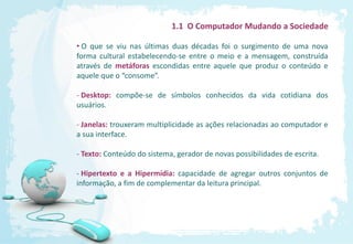 1.1 O Computador Mudando a Sociedade

• O que se viu nas últimas duas décadas foi o surgimento de uma nova
forma cultural estabelecendo-se entre o meio e a mensagem, construída
através de metáforas escondidas entre aquele que produz o conteúdo e
aquele que o “consome”.

- Desktop: compõe-se de símbolos conhecidos da vida cotidiana dos
usuários.

- Janelas: trouxeram multiplicidade as ações relacionadas ao computador e
a sua interface.

- Texto: Conteúdo do sistema, gerador de novas possibilidades de escrita.

- Hipertexto e a Hipermídia: capacidade de agregar outros conjuntos de
informação, a fim de complementar da leitura principal.
 