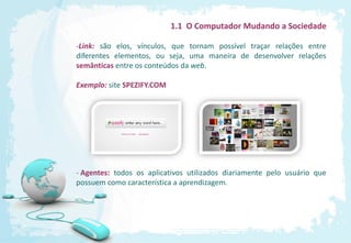1.1 O Computador Mudando a Sociedade

-Link: são elos, vínculos, que tornam possível traçar relações entre
diferentes elementos, ou seja, uma maneira de desenvolver relações
semânticas entre os conteúdos da web.

Exemplo: site SPEZIFY.COM




- Agentes: todos os aplicativos utilizados diariamente pelo usuário que
possuem como característica a aprendizagem.
 