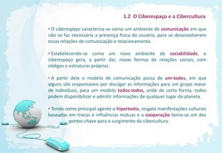 1.2 O Ciberespaço e a Cibercultura

• O ciberespaço caracteriza-se como um ambiente de comunicação em que
não se faz necessária a presença física do usuário, para se desenvolverem
essas relações de comunicação e relacionamento.

• Estabelecendo-se como um novo ambiente de sociabilidade, o
ciberespaço gera, a partir daí, novas formas de relações sociais, com
códigos e estruturas próprias.

• A partir dele o modelo de comunicação passa de um-todos, em que
alguns são responsáveis por divulgar as informações para um grupo maior
de indivíduos, para um modelo todos-todos, onde de certa forma, todos
podem disponibilizar e admitir informações de qualquer lugar do planeta.

• Tendo como principal agente o hipertexto, resgata manifestações culturais
baseadas em trocas e influências mútuas e a cooperação torna-se um dos
          pontos chave para o surgimento da cibercultura.
 