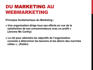 DU MARKETING AU
WEBMARKETING
Principes fondamentaux du Marketing :
« Une organisation dirige tous ses efforts en vue de la
satisfaction de ses consommateurs avec un profit »
(Jerome Mc Carthy)
« La clé pour atteindre les objectifs de l’organisation
consiste à déterminer les besoins et les désirs des marchés
cibles ».. (Kotler)
 