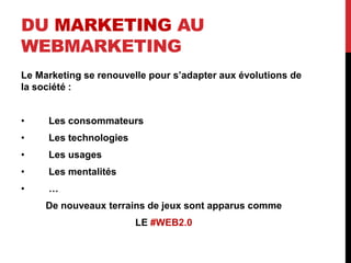 DU MARKETING AU
WEBMARKETING
Le Marketing se renouvelle pour s’adapter aux évolutions de
la société :
• Les consommateurs
• Les technologies
• Les usages
• Les mentalités
• …
De nouveaux terrains de jeux sont apparus comme
LE #WEB2.0
 