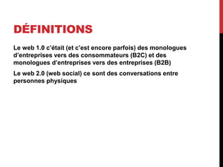 DÉFINITIONS
Le web 1.0 c’était (et c’est encore parfois) des monologues
d’entreprises vers des consommateurs (B2C) et des
monologues d’entreprises vers des entreprises (B2B)
Le web 2.0 (web social) ce sont des conversations entre
personnes physiques
 