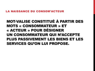 MOT-VALISE CONSTITUÉ À PARTIR DES
MOTS « CONSOMMATEUR » ET
« ACTEUR » POUR DÉSIGNER
UN CONSOMMATEUR QUI N’ACCEPTE
PLUS PASSIVEMENT LES BIENS ET LES
SERVICES QU’ON LUI PROPOSE.
LA NAISSANCE DU CONSOM’ACTEUR
 