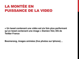LA MONTÉE EN
PUISSANCE DE LA VIDEO
« Un tweet contenant une vidéo est six fois plus performant
qu’un tweet contenant une image » Damien Viel, DG de
Twitter France
Boomerang, images animées (live photos sur Iphone)…
 