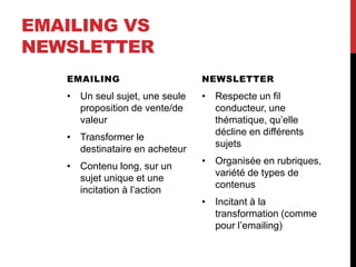 EMAILING VS
NEWSLETTER
EMAILING
• Un seul sujet, une seule
proposition de vente/de
valeur
• Transformer le
destinataire en acheteur
• Contenu long, sur un
sujet unique et une
incitation à l’action
NEWSLETTER
• Respecte un fil
conducteur, une
thématique, qu’elle
décline en différents
sujets
• Organisée en rubriques,
variété de types de
contenus
• Incitant à la
transformation (comme
pour l’emailing)
 