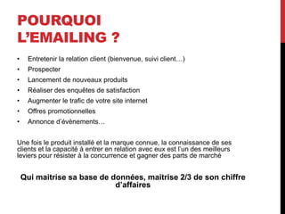 POURQUOI
L’EMAILING ?
• Entretenir la relation client (bienvenue, suivi client…)
• Prospecter
• Lancement de nouveaux produits
• Réaliser des enquêtes de satisfaction
• Augmenter le trafic de votre site internet
• Offres promotionnelles
• Annonce d’évènements…
Une fois le produit installé et la marque connue, la connaissance de ses
clients et la capacité à entrer en relation avec eux est l’un des meilleurs
leviers pour résister à la concurrence et gagner des parts de marché
Qui maitrise sa base de données, maitrise 2/3 de son chiffre
d’affaires
 