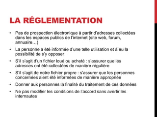 LA RÉGLEMENTATION
• Pas de prospection électronique à partir d’adresses collectées
dans les espaces publics de l’internet (site web, forum,
annuaire…)
• La personne a été informée d’une telle utilisation et à eu la
possibilité de s’y opposer
• S’il s’agit d’un fichier loué ou acheté : s’assurer que les
adresses ont été collectées de manière régulière
• S’il s’agit de notre fichier propre : s’assurer que les personnes
concernées aient été informées de manière appropriée
• Donner aux personnes la finalité du traitement de ces données
• Ne pas modifier les conditions de l’accord sans avertir les
internautes
 