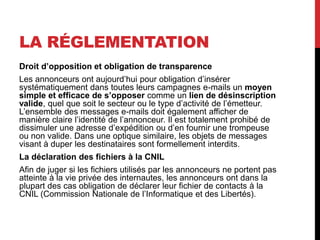 LA RÉGLEMENTATION
Droit d’opposition et obligation de transparence
Les annonceurs ont aujourd’hui pour obligation d’insérer
systématiquement dans toutes leurs campagnes e-mails un moyen
simple et efficace de s’opposer comme un lien de désinscription
valide, quel que soit le secteur ou le type d’activité de l’émetteur.
L’ensemble des messages e-mails doit également afficher de
manière claire l’identité de l’annonceur. Il est totalement prohibé de
dissimuler une adresse d’expédition ou d’en fournir une trompeuse
ou non valide. Dans une optique similaire, les objets de messages
visant à duper les destinataires sont formellement interdits.
La déclaration des fichiers à la CNIL
Afin de juger si les fichiers utilisés par les annonceurs ne portent pas
atteinte à la vie privée des internautes, les annonceurs ont dans la
plupart des cas obligation de déclarer leur fichier de contacts à la
CNIL (Commission Nationale de l’Informatique et des Libertés).
 