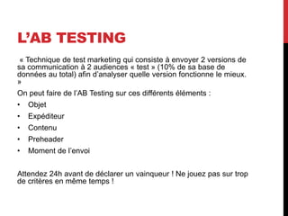 L’AB TESTING
« Technique de test marketing qui consiste à envoyer 2 versions de
sa communication à 2 audiences « test » (10% de sa base de
données au total) afin d’analyser quelle version fonctionne le mieux.
»
On peut faire de l’AB Testing sur ces différents éléments :
• Objet
• Expéditeur
• Contenu
• Preheader
• Moment de l’envoi
Attendez 24h avant de déclarer un vainqueur ! Ne jouez pas sur trop
de critères en même temps !
 
