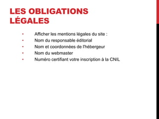 LES OBLIGATIONS
LÉGALES
• Afficher les mentions légales du site :
• Nom du responsable éditorial
• Nom et coordonnées de l'hébergeur
• Nom du webmaster
• Numéro certifiant votre inscription à la CNIL
 