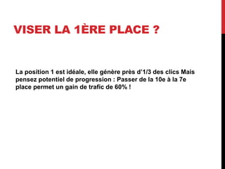 VISER LA 1ÈRE PLACE ?
La position 1 est idéale, elle génère près d’1/3 des clics Mais
pensez potentiel de progression : Passer de la 10e à la 7e
place permet un gain de trafic de 60% !
 